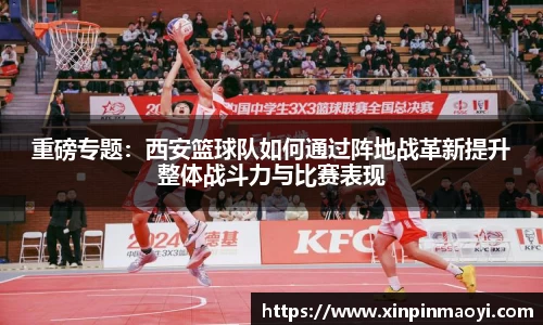 重磅专题:西安篮球队如何通过阵地战革新提升整体战斗力与比赛表现