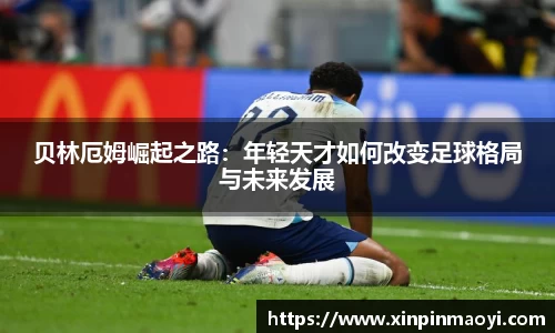 贝林厄姆崛起之路:年轻天才如何改变足球格局与未来发展