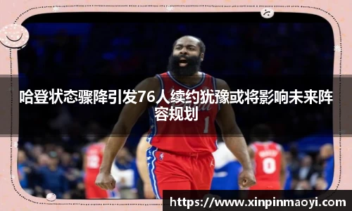 哈登状态骤降引发76人续约犹豫或将影响未来阵容规划