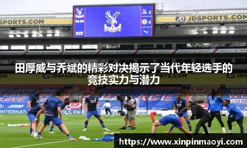 田厚威与乔斌的精彩对决揭示了当代年轻选手的竞技实力与潜力